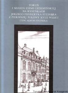 Toruń i miasta Ziemi Chełmińskiej na rysunkach Jerzego Fryderyka Steinera z pierwszej połowy XVIII wieku (tzw. Album Steinera)